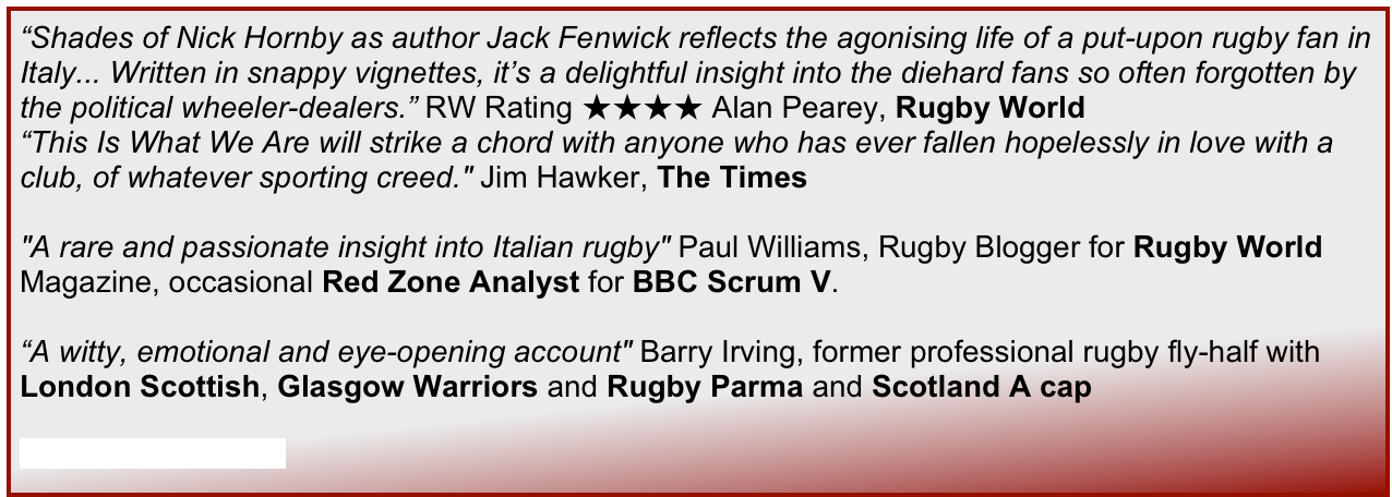 “Shades of Nick Hornby as author Jack Fenwick reflects the agonising life of a put-upon rugby fan in Italy... Written in snappy vignettes, it’s a delightful insight into the diehard fans so often forgotten by the political wheeler-dealers.” RW Rating ★★★★ Alan Pearey, Rugby World
“This Is What We Are will strike a chord with anyone who has ever fallen hopelessly in love with a club, of whatever sporting creed." Jim Hawker, The Times

"A rare and passionate insight into Italian rugby" Paul Williams, Rugby Blogger for Rugby World Magazine, occasional Red Zone Analyst for BBC Scrum V.

“A witty, emotional and eye-opening account" Barry Irving, former professional rugby fly-half with London Scottish, Glasgow Warriors and Rugby Parma and Scotland A cap

Read the full reviews...